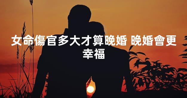 女命傷官多大才算晚婚 晚婚會更幸福